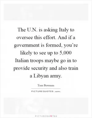 The U.N. is asking Italy to oversee this effort. And if a government is formed, you’re likely to see up to 5,000 Italian troops maybe go in to provide security and also train a Libyan army Picture Quote #1
