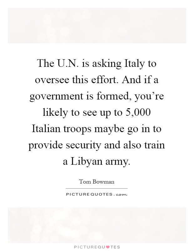 The U.N. is asking Italy to oversee this effort. And if a government is formed, you're likely to see up to 5,000 Italian troops maybe go in to provide security and also train a Libyan army Picture Quote #1