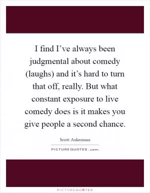 I find I’ve always been judgmental about comedy (laughs) and it’s hard to turn that off, really. But what constant exposure to live comedy does is it makes you give people a second chance Picture Quote #1