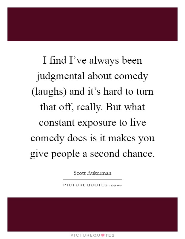 I find I've always been judgmental about comedy (laughs) and it's hard to turn that off, really. But what constant exposure to live comedy does is it makes you give people a second chance Picture Quote #1