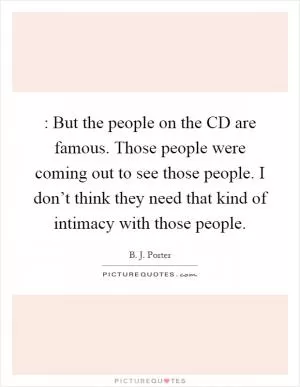 : But the people on the CD are famous. Those people were coming out to see those people. I don’t think they need that kind of intimacy with those people Picture Quote #1