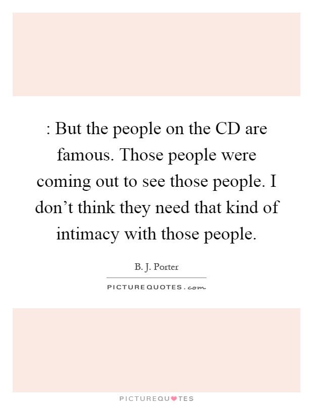 : But the people on the CD are famous. Those people were coming out to see those people. I don't think they need that kind of intimacy with those people Picture Quote #1