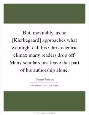 But, inevitably, as he [Kierkegaard] approaches what we might call his Christocentric climax many readers drop off. Many scholars just leave that part of his authorship alone Picture Quote #1