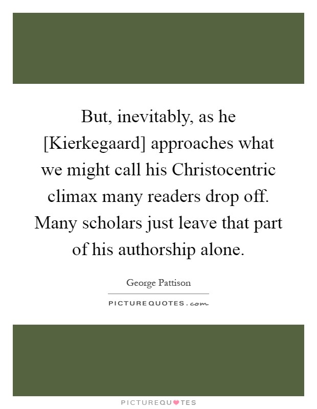 But, inevitably, as he [Kierkegaard] approaches what we might call his Christocentric climax many readers drop off. Many scholars just leave that part of his authorship alone Picture Quote #1