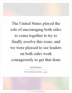 The United States played the role of encouraging both sides to come together to try to finally resolve this issue, and we were pleased to see leaders on both sides work courageously to get that done Picture Quote #1
