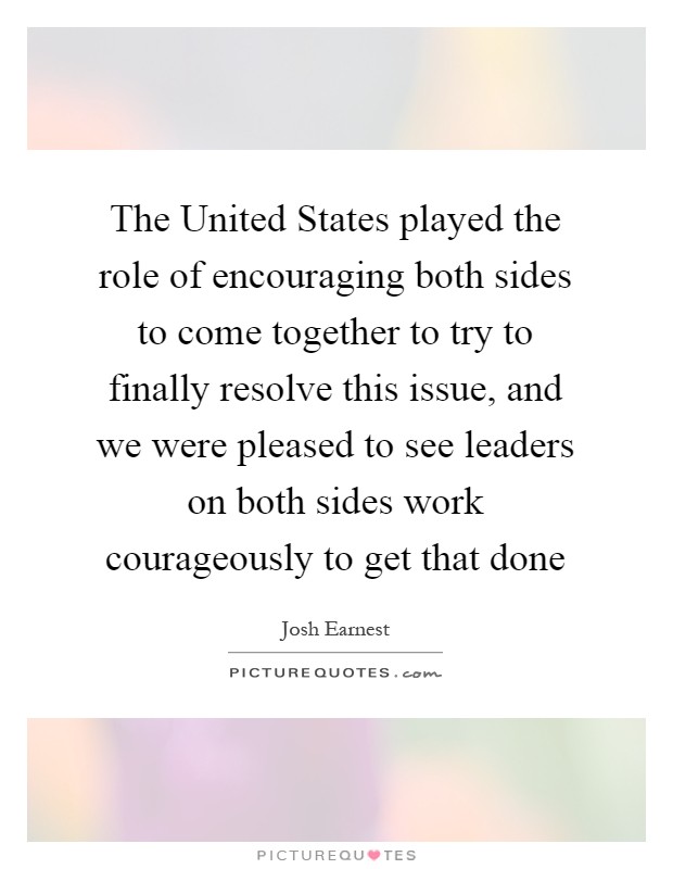 The United States played the role of encouraging both sides to come together to try to finally resolve this issue, and we were pleased to see leaders on both sides work courageously to get that done Picture Quote #1