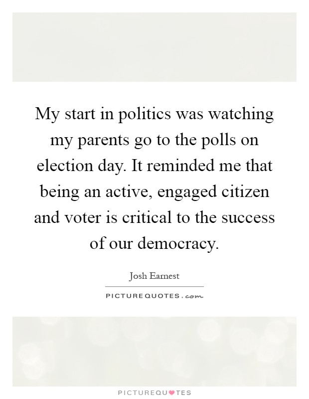 My start in politics was watching my parents go to the polls on election day. It reminded me that being an active, engaged citizen and voter is critical to the success of our democracy Picture Quote #1