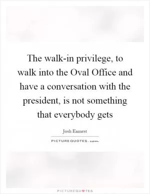 The walk-in privilege, to walk into the Oval Office and have a conversation with the president, is not something that everybody gets Picture Quote #1