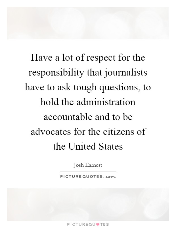 Have a lot of respect for the responsibility that journalists have to ask tough questions, to hold the administration accountable and to be advocates for the citizens of the United States Picture Quote #1