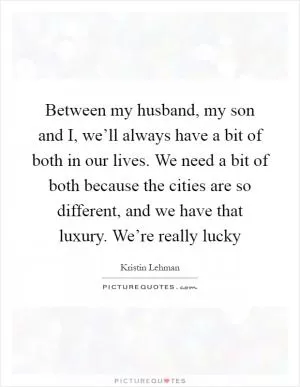 Between my husband, my son and I, we’ll always have a bit of both in our lives. We need a bit of both because the cities are so different, and we have that luxury. We’re really lucky Picture Quote #1