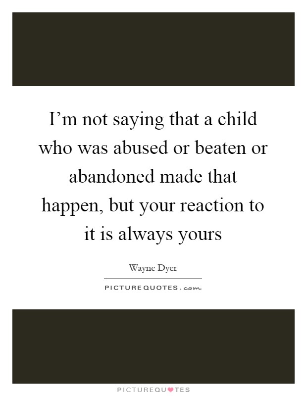 I'm not saying that a child who was abused or beaten or abandoned made that happen, but your reaction to it is always yours Picture Quote #1