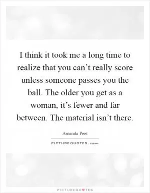 I think it took me a long time to realize that you can’t really score unless someone passes you the ball. The older you get as a woman, it’s fewer and far between. The material isn’t there Picture Quote #1