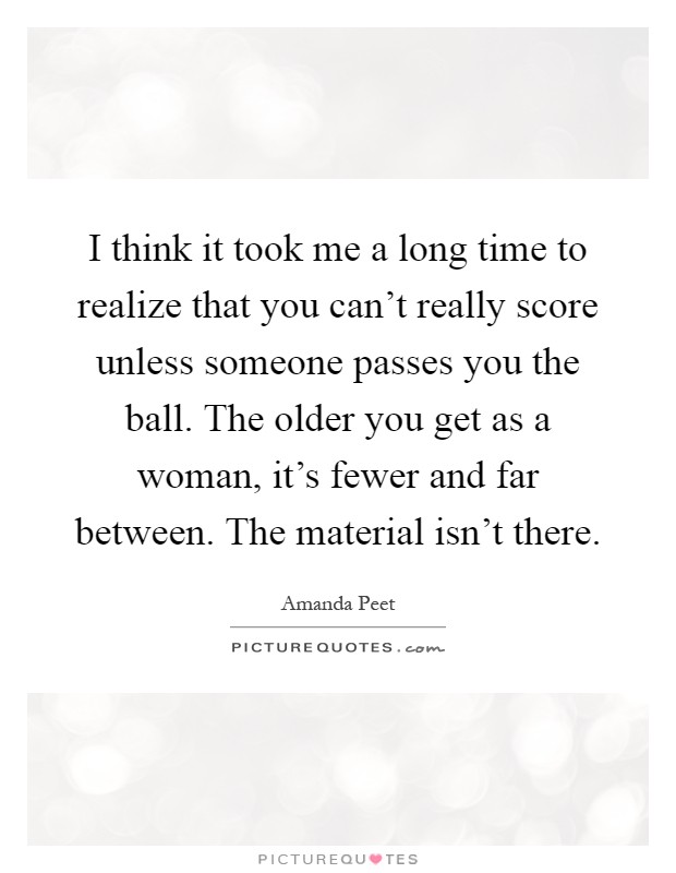 I think it took me a long time to realize that you can't really score unless someone passes you the ball. The older you get as a woman, it's fewer and far between. The material isn't there Picture Quote #1