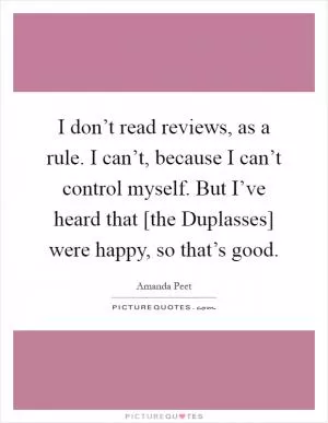 I don’t read reviews, as a rule. I can’t, because I can’t control myself. But I’ve heard that [the Duplasses] were happy, so that’s good Picture Quote #1