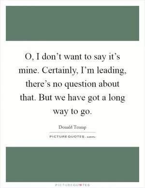 O, I don’t want to say it’s mine. Certainly, I’m leading, there’s no question about that. But we have got a long way to go Picture Quote #1