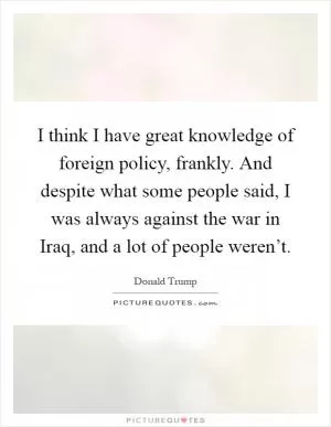 I think I have great knowledge of foreign policy, frankly. And despite what some people said, I was always against the war in Iraq, and a lot of people weren’t Picture Quote #1