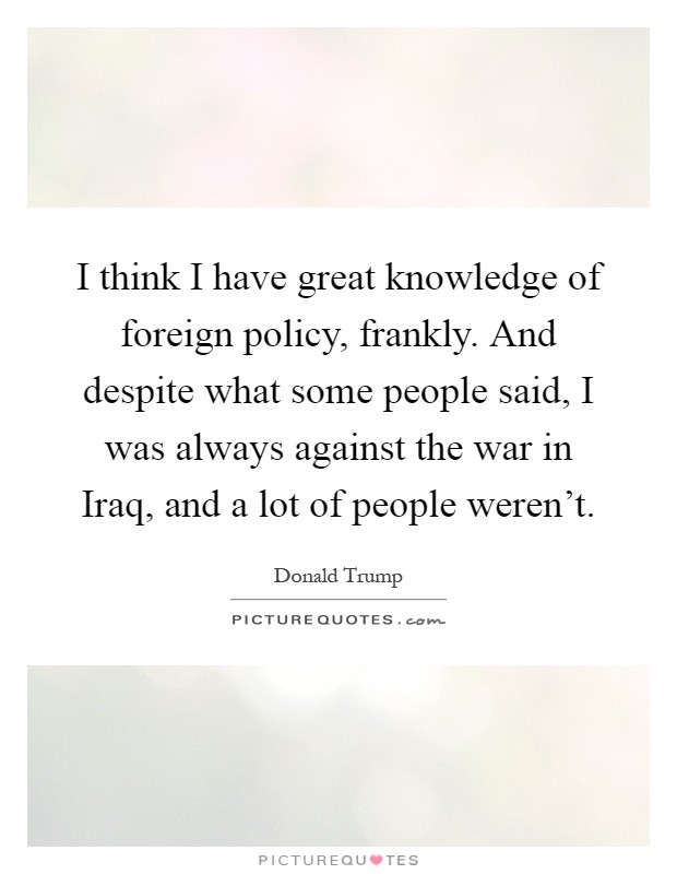 I think I have great knowledge of foreign policy, frankly. And despite what some people said, I was always against the war in Iraq, and a lot of people weren't Picture Quote #1