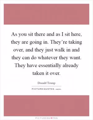 As you sit there and as I sit here, they are going in. They’re taking over, and they just walk in and they can do whatever they want. They have essentially already taken it over Picture Quote #1