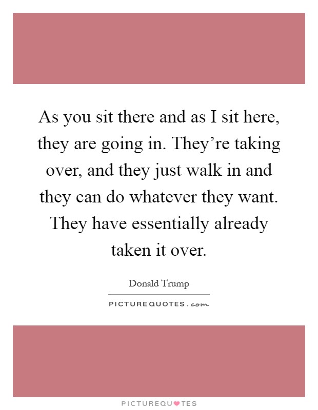 As you sit there and as I sit here, they are going in. They're taking over, and they just walk in and they can do whatever they want. They have essentially already taken it over Picture Quote #1
