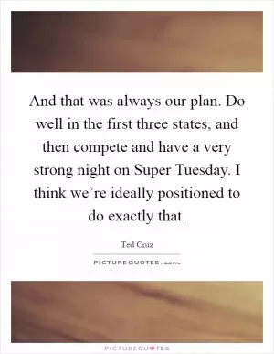 And that was always our plan. Do well in the first three states, and then compete and have a very strong night on Super Tuesday. I think we’re ideally positioned to do exactly that Picture Quote #1