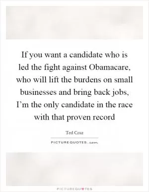 If you want a candidate who is led the fight against Obamacare, who will lift the burdens on small businesses and bring back jobs, I’m the only candidate in the race with that proven record Picture Quote #1