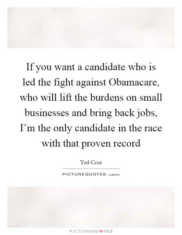 If you want a candidate who is led the fight against Obamacare, who will lift the burdens on small businesses and bring back jobs, I'm the only candidate in the race with that proven record Picture Quote #1