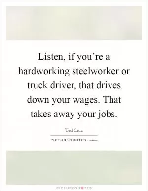Listen, if you’re a hardworking steelworker or truck driver, that drives down your wages. That takes away your jobs Picture Quote #1