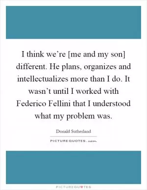 I think we’re [me and my son] different. He plans, organizes and intellectualizes more than I do. It wasn’t until I worked with Federico Fellini that I understood what my problem was Picture Quote #1