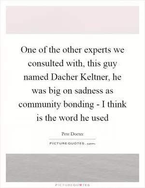 One of the other experts we consulted with, this guy named Dacher Keltner, he was big on sadness as community bonding - I think is the word he used Picture Quote #1