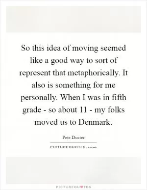 So this idea of moving seemed like a good way to sort of represent that metaphorically. It also is something for me personally. When I was in fifth grade - so about 11 - my folks moved us to Denmark Picture Quote #1
