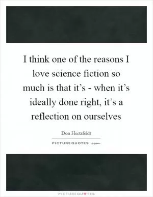 I think one of the reasons I love science fiction so much is that it’s - when it’s ideally done right, it’s a reflection on ourselves Picture Quote #1