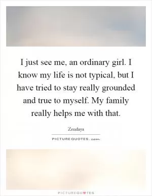 I just see me, an ordinary girl. I know my life is not typical, but I have tried to stay really grounded and true to myself. My family really helps me with that Picture Quote #1