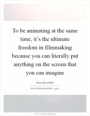 To be animating at the same time, it’s the ultimate freedom in filmmaking because you can literally put anything on the screen that you can imagine Picture Quote #1