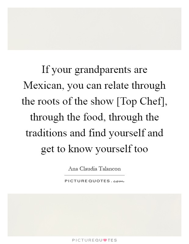If your grandparents are Mexican, you can relate through the roots of the show [Top Chef], through the food, through the traditions and find yourself and get to know yourself too Picture Quote #1