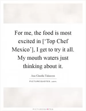 For me, the food is most excited in [‘Top Chef Mexico’], I get to try it all. My mouth waters just thinking about it Picture Quote #1
