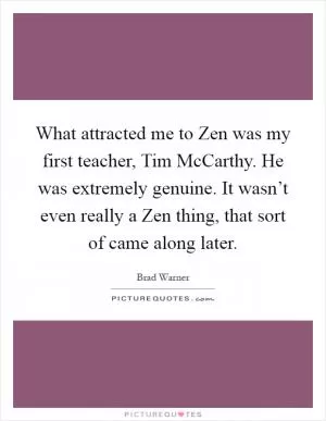 What attracted me to Zen was my first teacher, Tim McCarthy. He was extremely genuine. It wasn’t even really a Zen thing, that sort of came along later Picture Quote #1