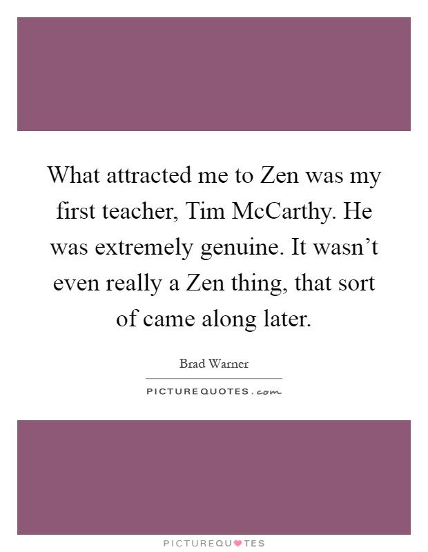 What attracted me to Zen was my first teacher, Tim McCarthy. He was extremely genuine. It wasn't even really a Zen thing, that sort of came along later Picture Quote #1