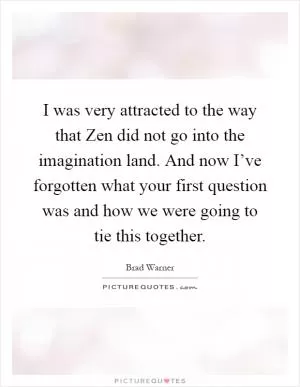 I was very attracted to the way that Zen did not go into the imagination land. And now I’ve forgotten what your first question was and how we were going to tie this together Picture Quote #1