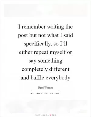 I remember writing the post but not what I said specifically, so I’ll either repeat myself or say something completely different and baffle everybody Picture Quote #1