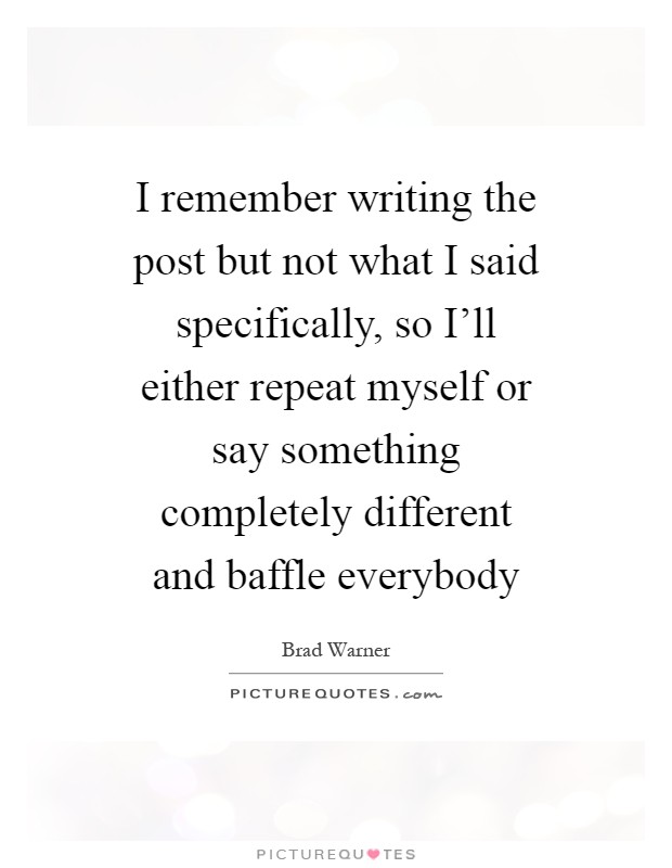 I remember writing the post but not what I said specifically, so I'll either repeat myself or say something completely different and baffle everybody Picture Quote #1