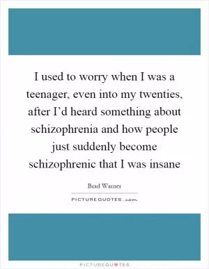 I used to worry when I was a teenager, even into my twenties, after I’d heard something about schizophrenia and how people just suddenly become schizophrenic that I was insane Picture Quote #1