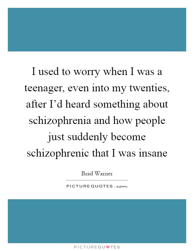 I used to worry when I was a teenager, even into my twenties, after I'd heard something about schizophrenia and how people just suddenly become schizophrenic that I was insane Picture Quote #1