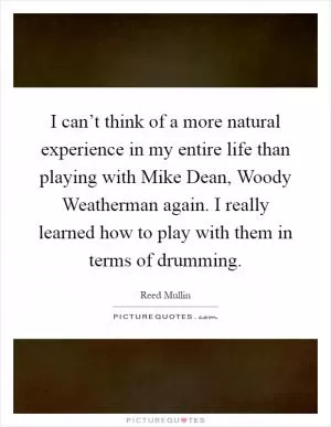 I can’t think of a more natural experience in my entire life than playing with Mike Dean, Woody Weatherman again. I really learned how to play with them in terms of drumming Picture Quote #1