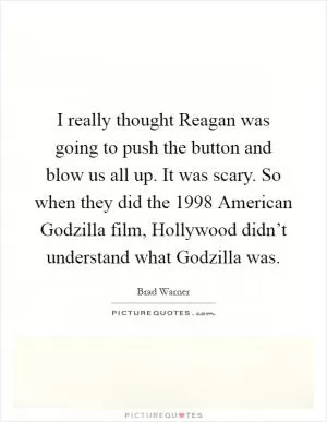 I really thought Reagan was going to push the button and blow us all up. It was scary. So when they did the 1998 American Godzilla film, Hollywood didn’t understand what Godzilla was Picture Quote #1