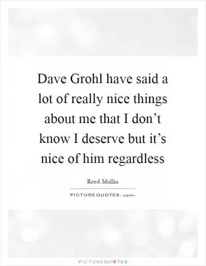 Dave Grohl have said a lot of really nice things about me that I don’t know I deserve but it’s nice of him regardless Picture Quote #1