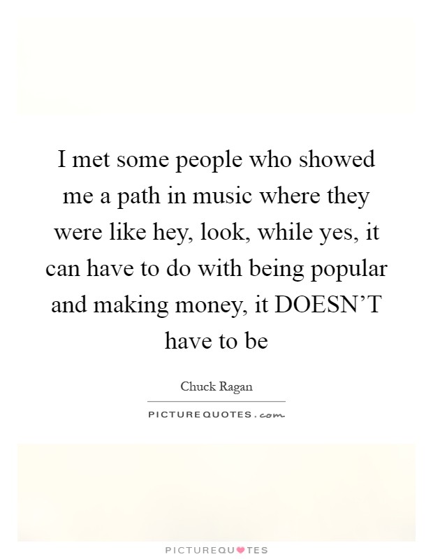 I met some people who showed me a path in music where they were like hey, look, while yes, it can have to do with being popular and making money, it DOESN'T have to be Picture Quote #1