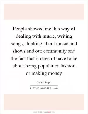 People showed me this way of dealing with music, writing songs, thinking about music and shows and our community and the fact that it doesn’t have to be about being popular or fashion or making money Picture Quote #1