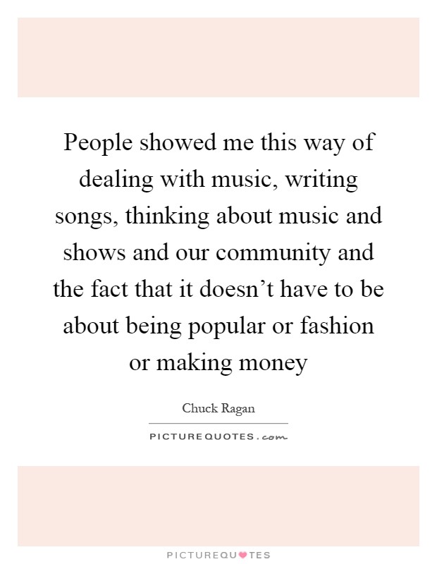 People showed me this way of dealing with music, writing songs, thinking about music and shows and our community and the fact that it doesn't have to be about being popular or fashion or making money Picture Quote #1
