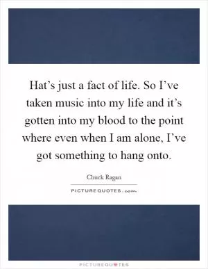 Hat’s just a fact of life. So I’ve taken music into my life and it’s gotten into my blood to the point where even when I am alone, I’ve got something to hang onto Picture Quote #1