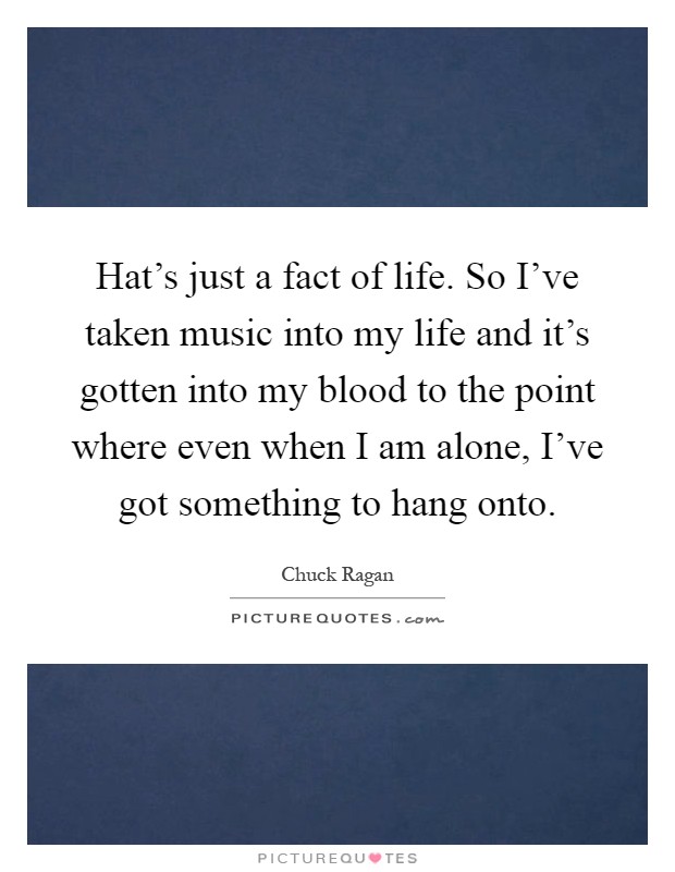 Hat's just a fact of life. So I've taken music into my life and it's gotten into my blood to the point where even when I am alone, I've got something to hang onto Picture Quote #1